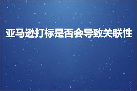 跨境电商知识:亚马逊打标是否会导致关联性